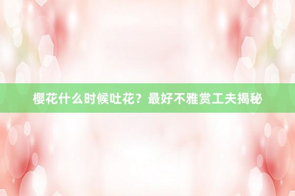 樱花什么时候吐花？最好不雅赏工夫揭秘